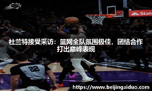 杜兰特接受采访：篮网全队氛围极佳，团结合作打出巅峰表现