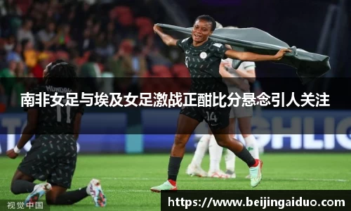 南非女足与埃及女足激战正酣比分悬念引人关注