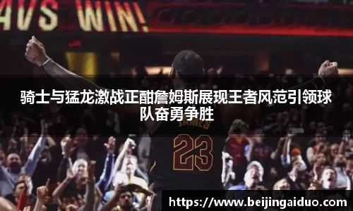 骑士与猛龙激战正酣詹姆斯展现王者风范引领球队奋勇争胜